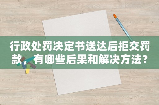 行政處罰決定書(shū)送達(dá)后拒交罰款，有哪些后果和解決方法？