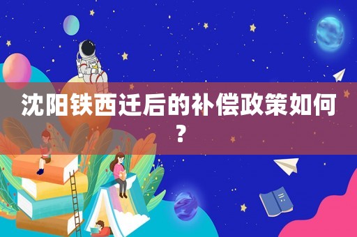沈陽鐵西遷后的補償政策如何？