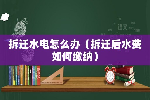 拆遷水電怎么辦（拆遷后水費如何繳納）