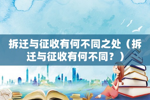 拆遷與征收有何不同之處（拆遷與征收有何不同？）