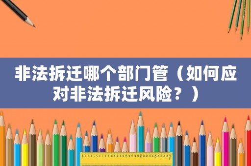 非法拆遷哪個(gè)部門管（如何應(yīng)對非法拆遷風(fēng)險(xiǎn)？）