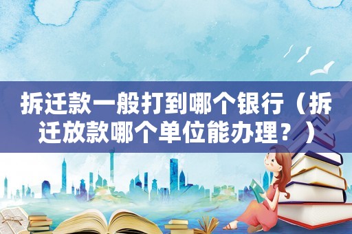 拆遷款一般打到哪個銀行（拆遷放款哪個單位能辦理？）