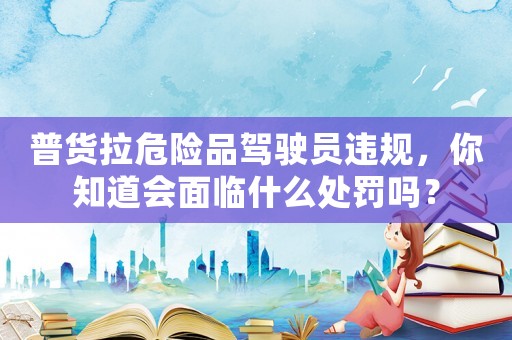 普貨拉危險品駕駛員違規，你知道會面臨什么處罰嗎？
