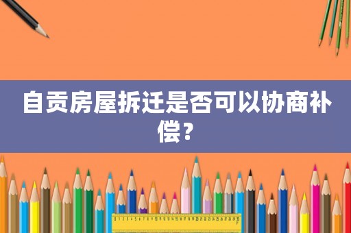 自貢房屋拆遷是否可以協商補償？