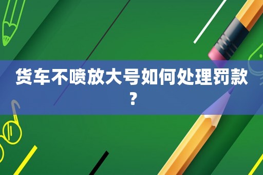 貨車不噴放大號(hào)如何處理罰款？