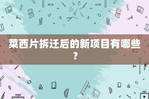 菜西片拆遷后的新項目有哪些？