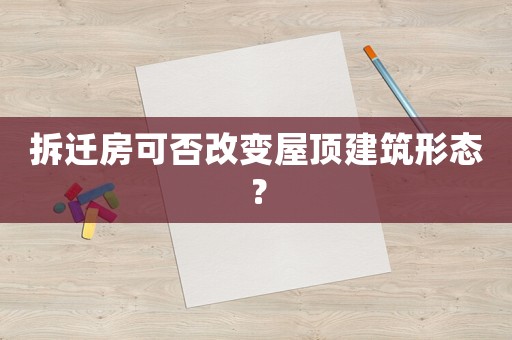 拆遷房可否改變屋頂建筑形態(tài)？