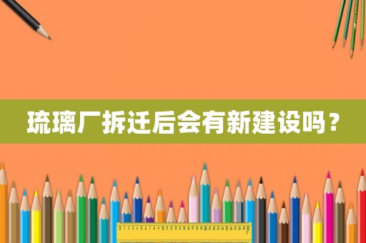 琉璃廠拆遷后會有新建設嗎？