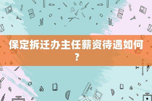 保定拆遷辦主任薪資待遇如何？