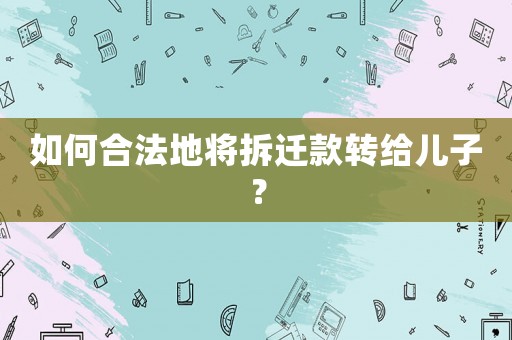 如何合法地將拆遷款轉給兒子？