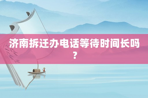 濟(jì)南拆遷辦電話等待時(shí)間長(zhǎng)嗎？