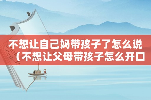 不想讓自己媽帶孩子了怎么說（不想讓父母帶孩子怎么開口說）