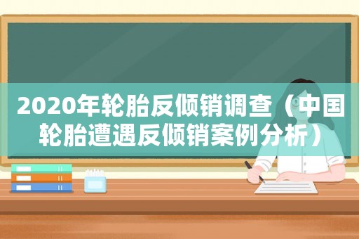 2020年輪胎反傾銷調查（中國輪胎遭遇反傾銷案例分析）
