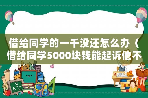 借給同學的一千沒還怎么辦（借給同學5000塊錢能起訴他不?）