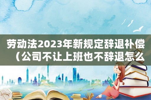 勞動法2023年新規定辭退補償（公司不讓上班也不辭退怎么辦）