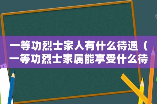 一等功烈士家人有什么待遇（一等功烈士家屬能享受什么待遇呢）