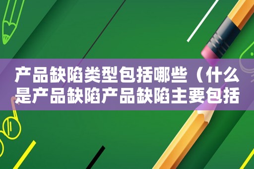 產品缺陷類型包括哪些（什么是產品缺陷產品缺陷主要包括哪些）