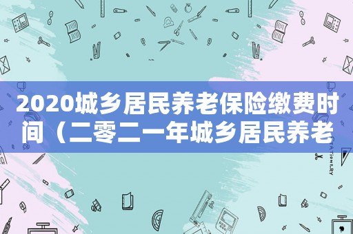 2020城鄉居民養老保險繳費時間（二零二一年城鄉居民養老保險繳費時間）