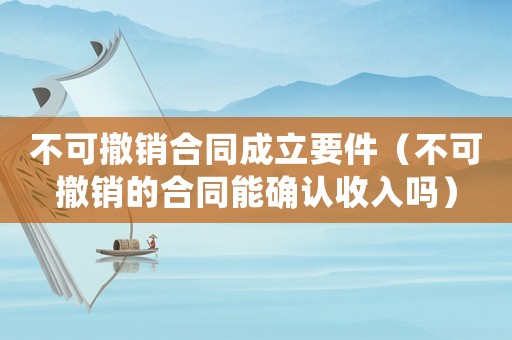 不可撤銷合同成立要件（不可撤銷的合同能確認(rèn)收入嗎）