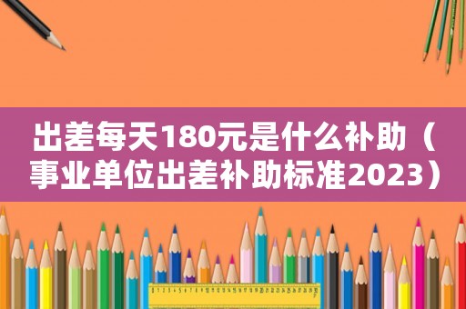 出差每天180元是什么補助（事業單位出差補助標準2023）