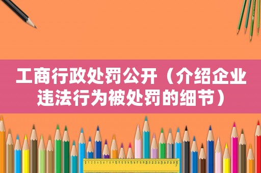 工商行政處罰公開（介紹企業違法行為被處罰的細節）