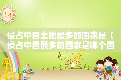 侵占中國土地最多的國家是（侵占中國最多的國家是哪個國家）