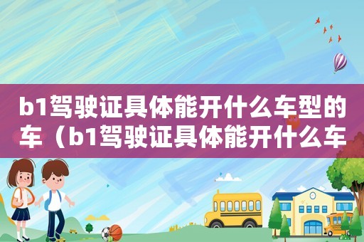 b1駕駛證具體能開什么車型的車（b1駕駛證具體能開什么車型）