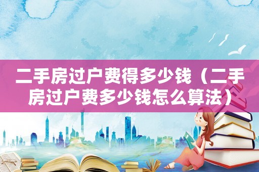 二手房過戶費得多少錢（二手房過戶費多少錢怎么算法）