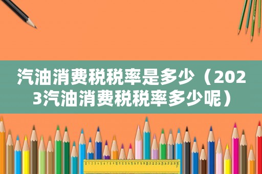 汽油消費稅稅率是多少（2023汽油消費稅稅率多少呢）