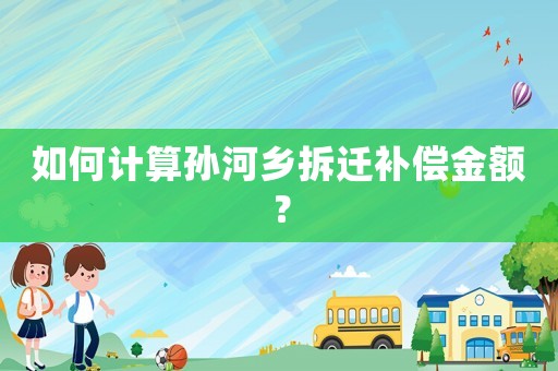 如何計(jì)算孫河鄉(xiāng)拆遷補(bǔ)償金額？