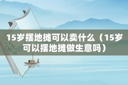 15歲擺地攤可以賣什么（15歲可以擺地攤做生意嗎）