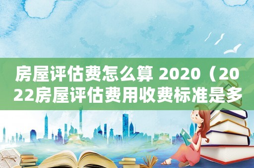 房屋評估費怎么算 2020（2022房屋評估費用收費標準是多少）