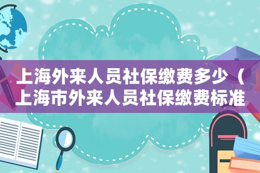 上海外來人員社保繳費多少（上海市外來人員社保繳費標準）