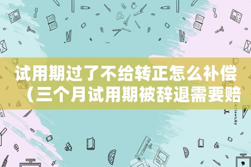 試用期過了不給轉正怎么補償（三個月試用期被辭退需要賠償嗎）