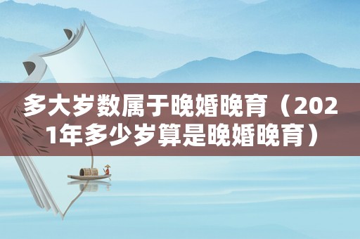 多大歲數(shù)屬于晚婚晚育（2021年多少歲算是晚婚晚育）