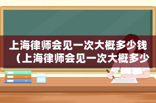 上海律師會見一次大概多少錢（上海律師會見一次大概多少錢）