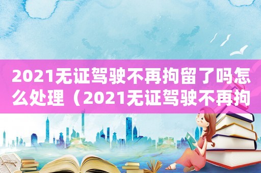 2021無證駕駛不再拘留了嗎怎么處理（2021無證駕駛不再拘留了嗎）