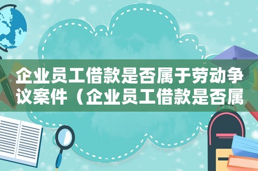 企業(yè)員工借款是否屬于勞動(dòng)爭(zhēng)議案件（企業(yè)員工借款是否屬于勞動(dòng)爭(zhēng)議）