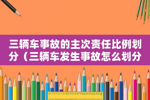 三輛車事故的主次責任比例劃分（三輛車發生事故怎么劃分責任）