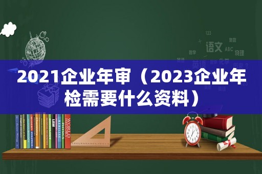 2021企業年審（2023企業年檢需要什么資料）