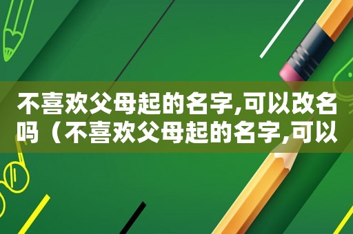 不喜歡父母起的名字,可以改名嗎（不喜歡父母起的名字,可以改名嗎）