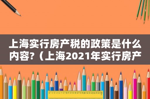 上海實行房產(chǎn)稅的政策是什么內(nèi)容?（上海2021年實行房產(chǎn)稅是真的嗎）