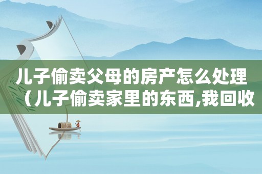 兒子偷賣父母的房產(chǎn)怎么處理（兒子偷賣家里的東西,我回收有責(zé)任嗎）