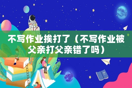 不寫作業挨打了（不寫作業被父親打父親錯了嗎）