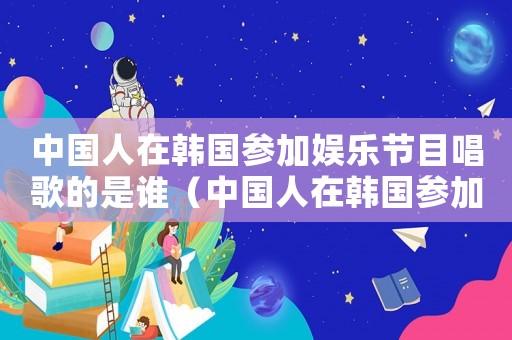 中國人在韓國參加娛樂節目唱歌的是誰（中國人在韓國參加娛樂節目唱歌）