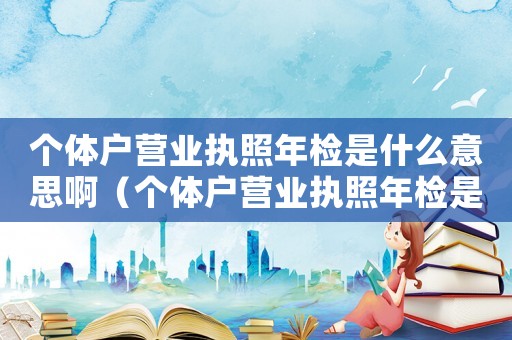 個體戶營業執照年檢是什么意思啊（個體戶營業執照年檢是什么意思）