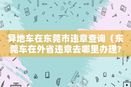 異地車在東莞市違章查詢（東莞車在外省違章去哪里辦理?）
