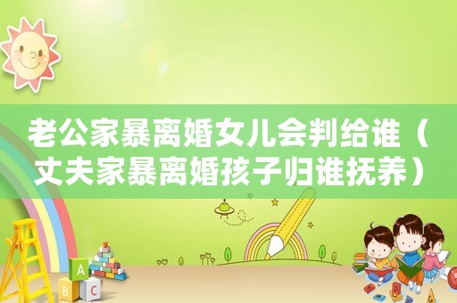 老公家暴離婚女兒會判給誰（丈夫家暴離婚孩子歸誰撫養）