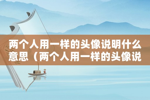 兩個人用一樣的頭像說明什么意思（兩個人用一樣的頭像說明什么）