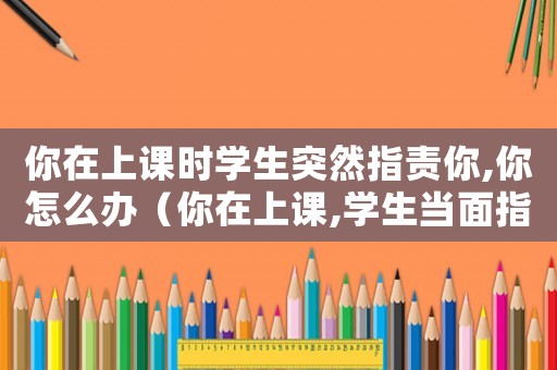 你在上課時學生突然指責你,你怎么辦（你在上課,學生當面指責你,你該怎么辦）